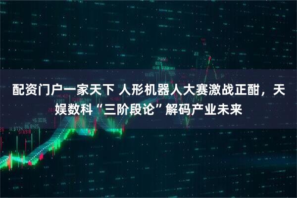 配资门户一家天下 人形机器人大赛激战正酣，天娱数科“三阶段论”解码产业未来