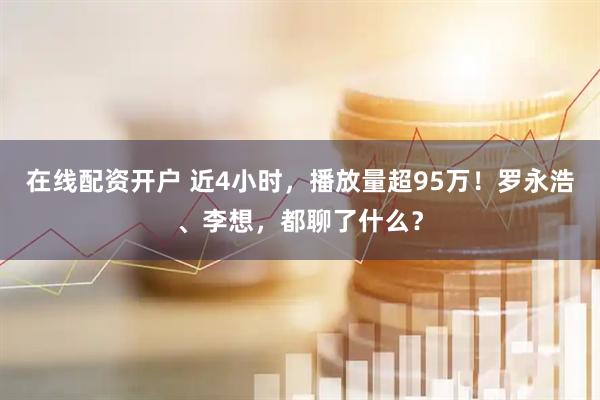 在线配资开户 近4小时，播放量超95万！罗永浩、李想，都聊了什么？