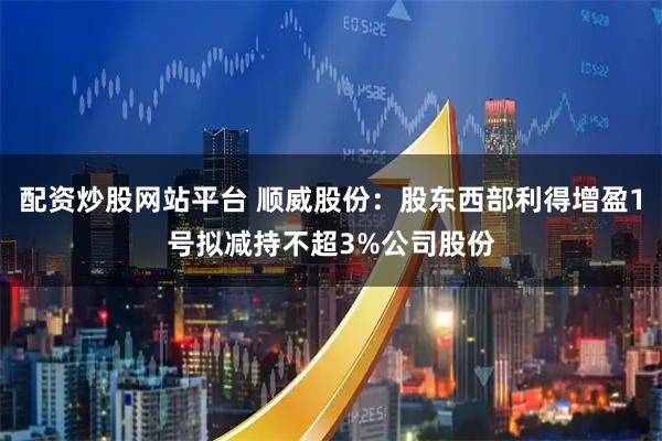 配资炒股网站平台 顺威股份：股东西部利得增盈1号拟减持不超3%公司股份