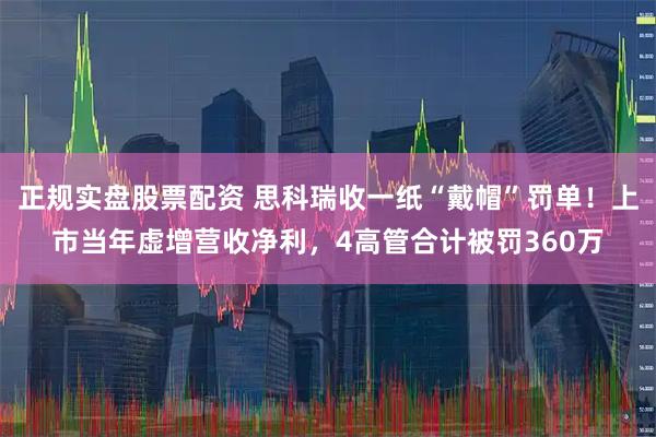 正规实盘股票配资 思科瑞收一纸“戴帽”罚单！上市当年虚增营收净利，4高管合计被罚360万