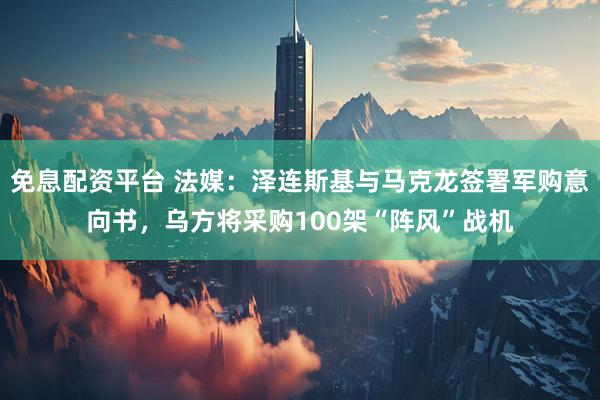 免息配资平台 法媒：泽连斯基与马克龙签署军购意向书，乌方将采购100架“阵风”战机