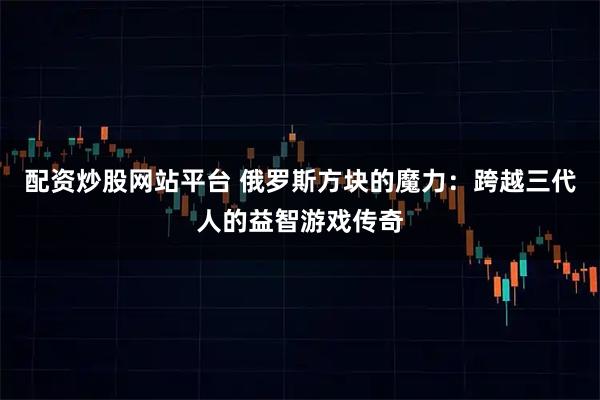 配资炒股网站平台 俄罗斯方块的魔力：跨越三代人的益智游戏传奇