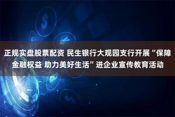 正规实盘股票配资 民生银行大观园支行开展“保障金融权益 助力美好生活”进企业宣传教育活动
