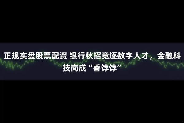 正规实盘股票配资 银行秋招竞逐数字人才，金融科技岗成“香饽饽”