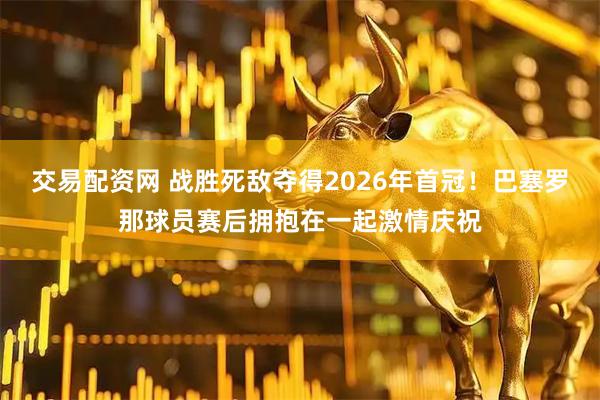 交易配资网 战胜死敌夺得2026年首冠！巴塞罗那球员赛后拥抱在一起激情庆祝
