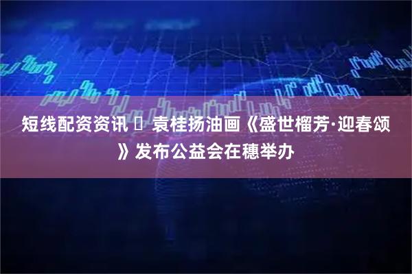 短线配资资讯 ​袁桂扬油画《盛世榴芳·迎春颂》发布公益会在穗举办