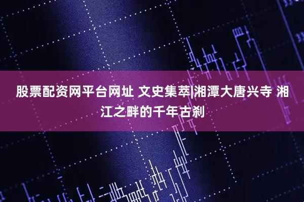 股票配资网平台网址 文史集萃|湘潭大唐兴寺 湘江之畔的千年古刹