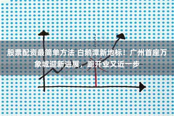 股票配资最简单方法 白鹅潭新地标！广州首座万象城迎新进展，距开业又近一步