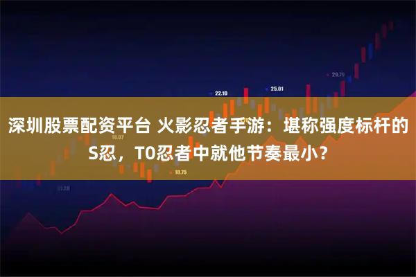 深圳股票配资平台 火影忍者手游：堪称强度标杆的S忍，T0忍者中就他节奏最小？