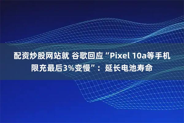 配资炒股网站就 谷歌回应“Pixel 10a等手机限充最后3%变慢”：延长电池寿命