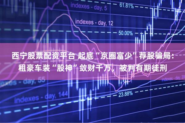 西宁股票配资平台 起底“京圈富少”荐股骗局：租豪车装“股神”敛财千万，被判有期徒刑