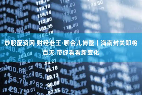 炒股配资网 财经老王·聊会儿博鳌丨海南封关即将百天 带你看看新变化