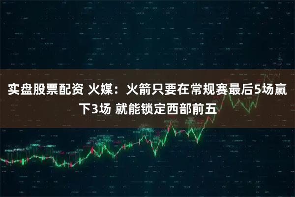 实盘股票配资 火媒：火箭只要在常规赛最后5场赢下3场 就能锁定西部前五